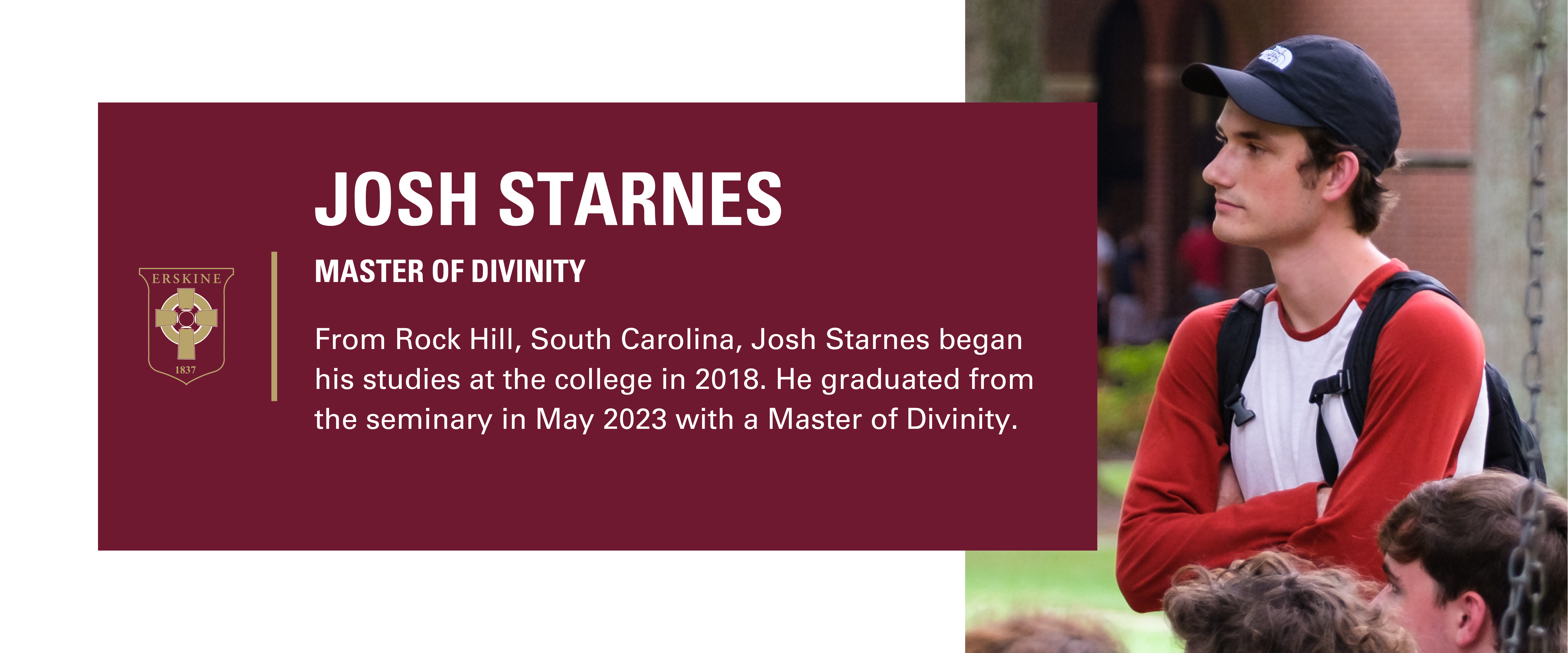 Annual Fund Page Student Profiles (2) Josh Starnes, Master of Divinity. From Rock Hill, South Carolina, Josh Starnes began his studies at the college in 2018. He graduated from the seminary in May 2023.