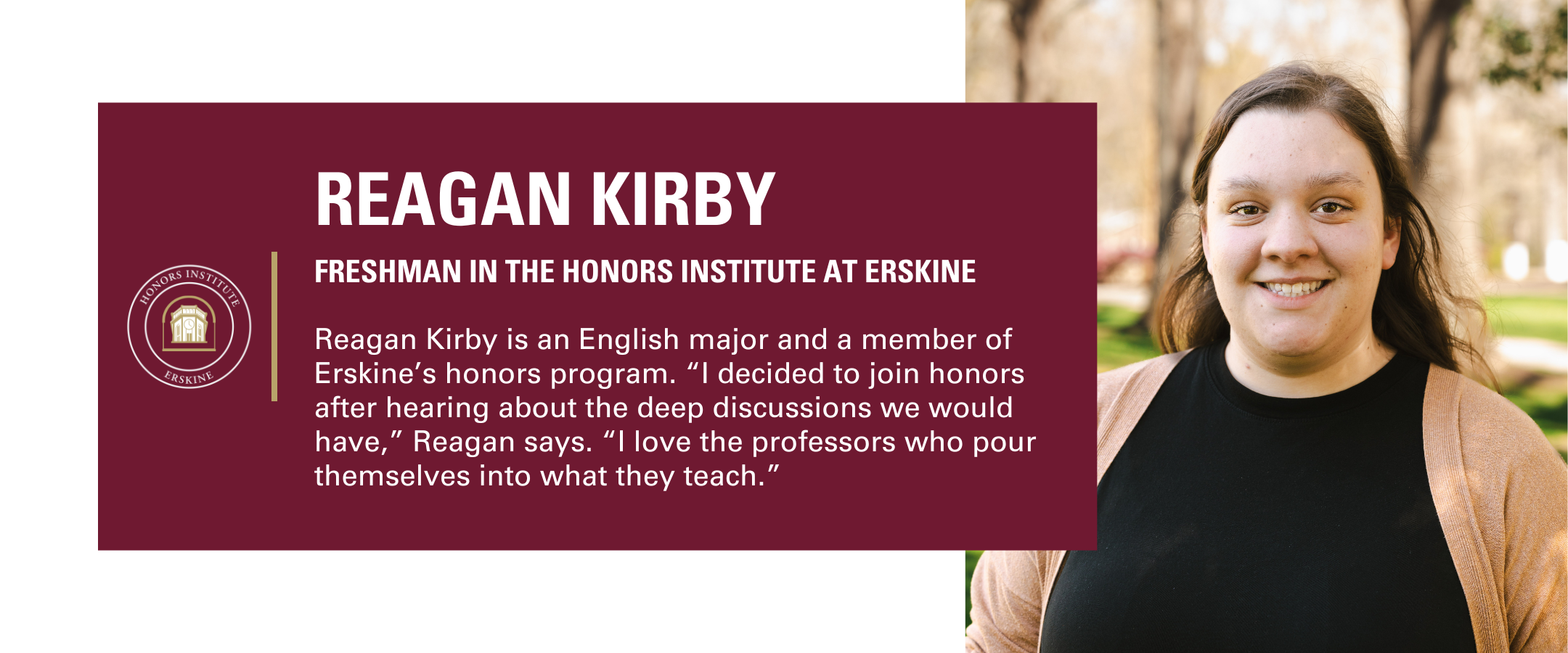 Annual Fund Page Student Profiles (5) Reagan Kirby is a freshman in the Honors Institute at Erskine