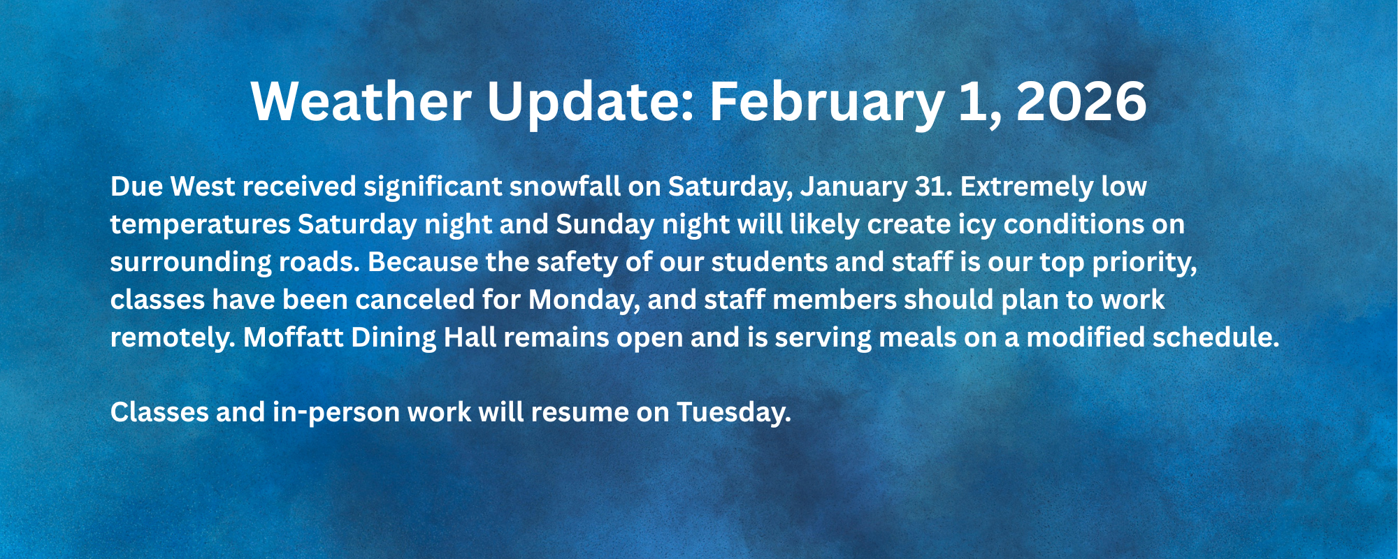 Due West received significant snowfall on Saturday, January 31. Extremely low temperatures Saturday night and Sunday night will likely create icy conditions on surrounding roads. Because the safety of our students and staff is our top priority, classes have been canceled for Monday, and staff members should plan to work remotely. Moffatt Dining Hall remains open and is serving meals on a modified schedule. Classes and in-person work will resume on Tuesday.