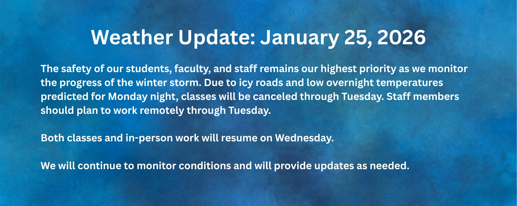 Winter Weather Update The safety of our students, faculty, and staff remains our highest priority as we monitor the progress of the winter storm. Due to icy roads and low overnight temperatures predicted for Monday night, classes will be canceled through Tuesday. Staff members should plan to work remotely through Tuesday. Both classes and in-person work will resume on Wednesday. We will continue to monitor conditions and will provide updates as needed.