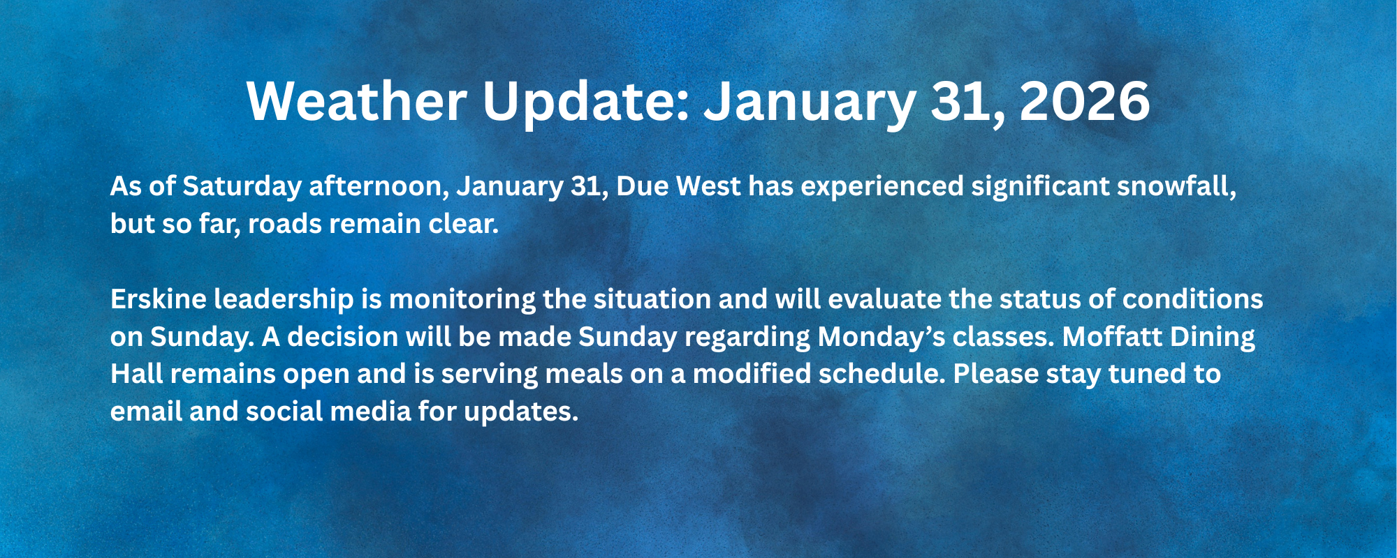 Weather update: January 31, 2026. As of Saturday afternoon, January 31, Due West has experienced significant snowfall, but so far, roads remain clear. Erskine leadership is monitoring the situation and will evaluate the status of conditions on Sunday. A decision will be made Sunday regarding Monday’s classes. Moffatt Dining Hall remains open and is serving meals on a modified schedule. Please stay tuned to email and social media for updates.