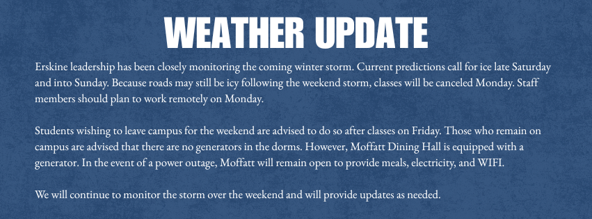 Weather update: Erskine leadership has been closely monitoring the coming winter storm. Current predictions call for ice late Saturday and into Sunday. Because roads may still be icy following the weekend storm, classes will be canceled Monday. Staff members should plan to work remotely on Monday. Students wishing to leave campus for the weekend are advised to do so after classes on Friday. Those who remain on campus are advised that there are no generators in the dorms. However, Moffatt Dining Hall is equipped with a generator. In the event of a power outage, Moffatt will remain open to provide meals, electricity, and WIFI. We will continue to monitor the storm over the weekend and will provide updates as needed.