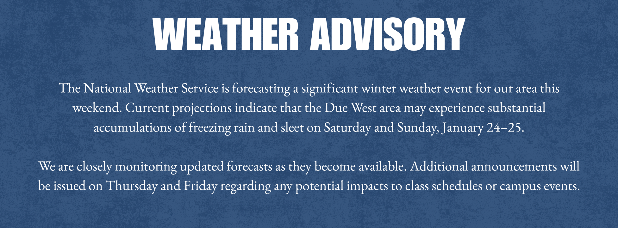The National Weather Service is forecasting a significant winter weather event for our area this weekend. Current projections indicate that the Due West area may experience substantial accumulations of freezing rain and sleet on Saturday and Sunday, January 24–25. We are closely monitoring updated forecasts as they become available. Additional announcements will be issued on Thursday and Friday regarding any potential impacts to class schedules or campus events.